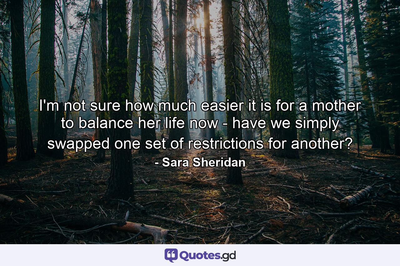 I'm not sure how much easier it is for a mother to balance her life now - have we simply swapped one set of restrictions for another? - Quote by Sara Sheridan