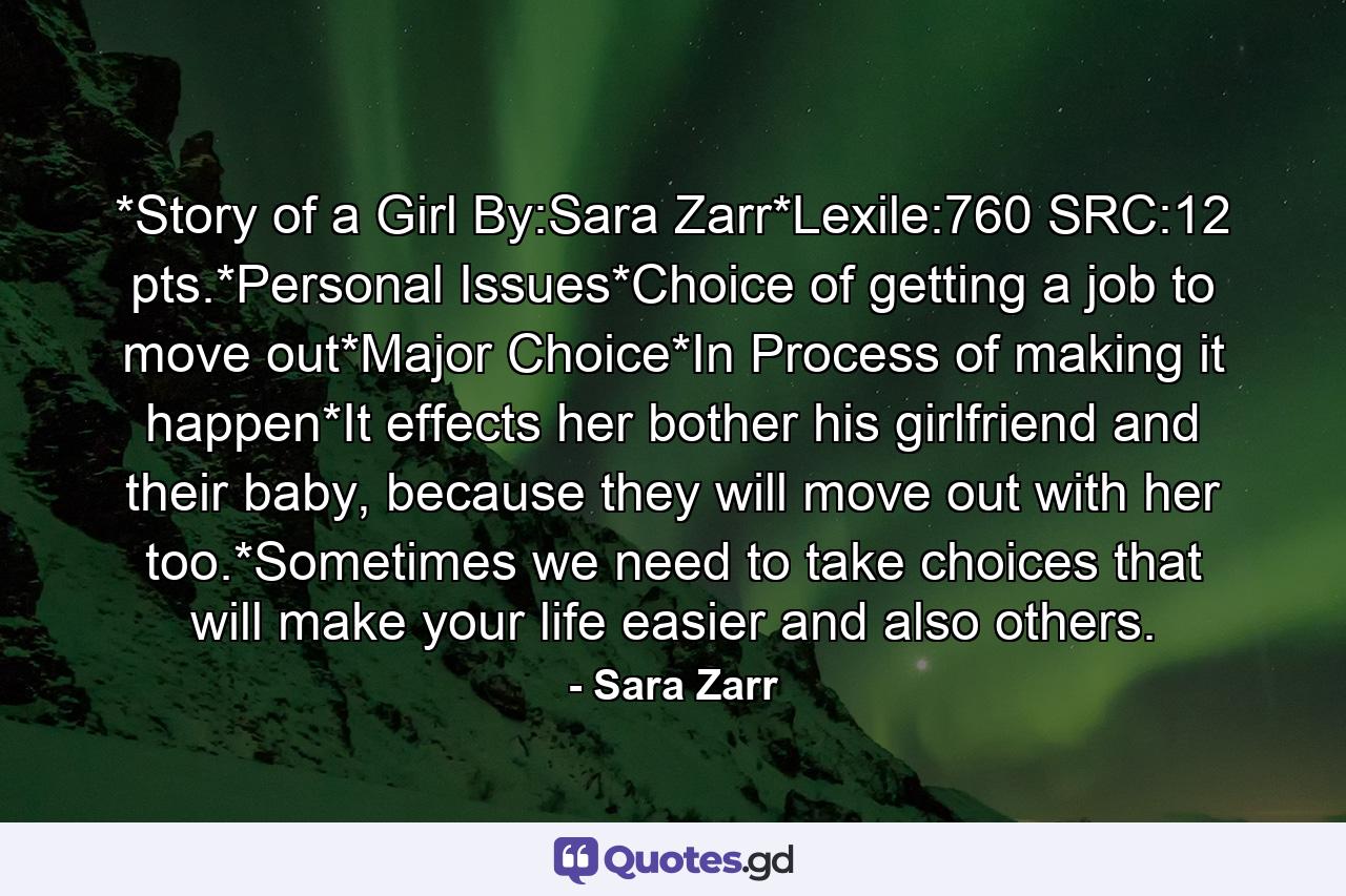 *Story of a Girl By:Sara Zarr*Lexile:760 SRC:12 pts.*Personal Issues*Choice of getting a job to move out*Major Choice*In Process of making it happen*It effects her bother his girlfriend and their baby, because they will move out with her too.*Sometimes we need to take choices that will make your life easier and also others. - Quote by Sara Zarr