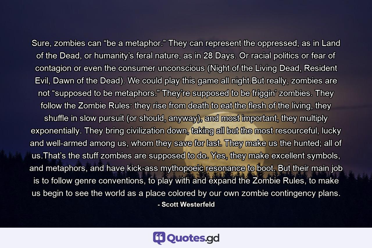 Sure, zombies can “be a metaphor.” They can represent the oppressed, as in Land of the Dead, or humanity’s feral nature, as in 28 Days. Or racial politics or fear of contagion or even the consumer unconscious (Night of the Living Dead, Resident Evil, Dawn of the Dead). We could play this game all night.But really, zombies are not “supposed to be metaphors.” They’re supposed to be friggin’ zombies. They follow the Zombie Rules: they rise from death to eat the flesh of the living, they shuffle in slow pursuit (or should, anyway), and most important, they multiply exponentially. They bring civilization down, taking all but the most resourceful, lucky and well-armed among us, whom they save for last. They make us the hunted; all of us.That’s the stuff zombies are supposed to do. Yes, they make excellent symbols, and metaphors, and have kick-ass mythopoeic resonance to boot. But their main job is to follow genre conventions, to play with and expand the Zombie Rules, to make us begin to see the world as a place colored by our own zombie contingency plans. - Quote by Scott Westerfeld