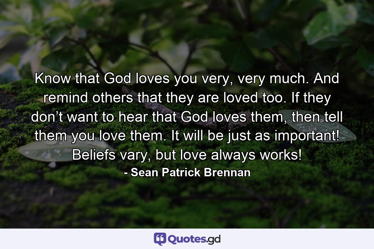 Know that God loves you very, very much. And remind others that they are loved too. If they don’t want to hear that God loves them, then tell them you love them. It will be just as important! Beliefs vary, but love always works! - Quote by Sean Patrick Brennan