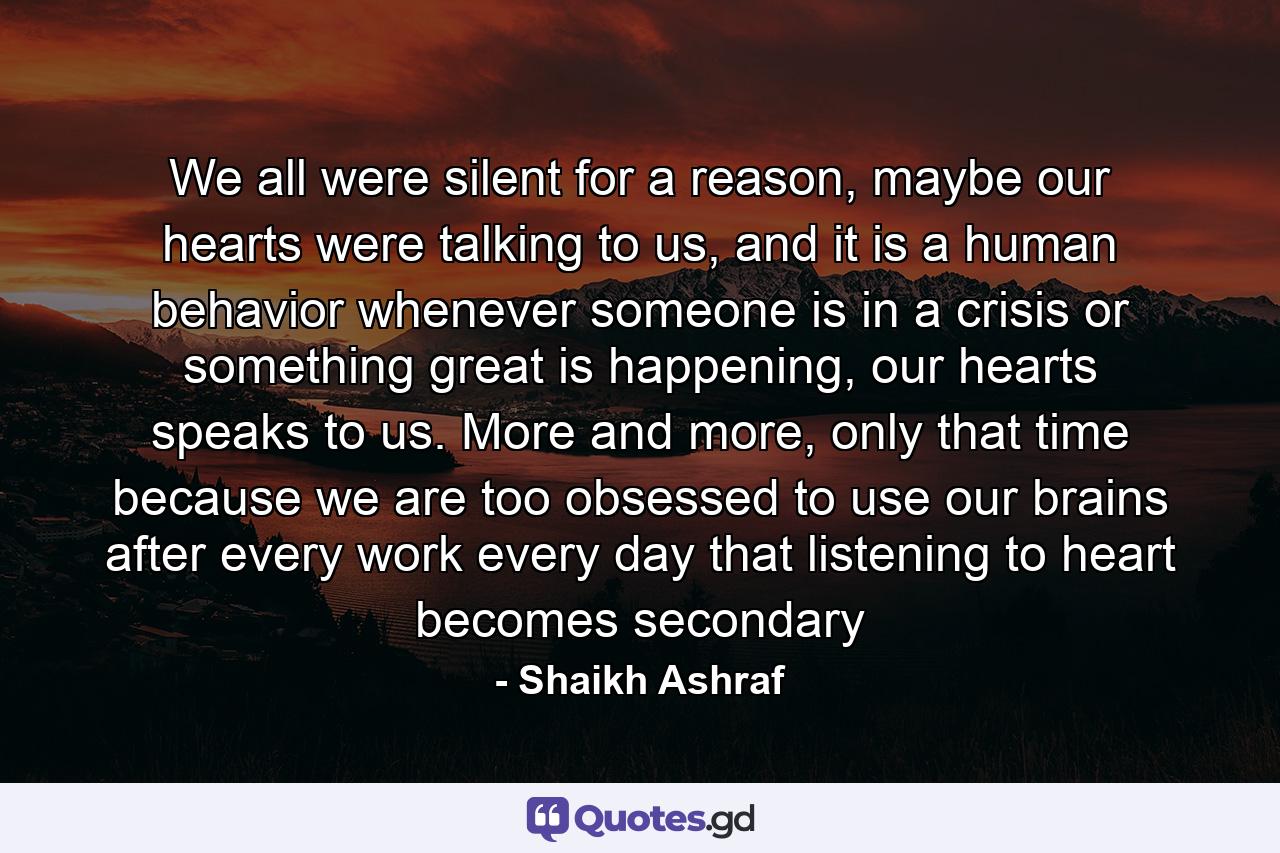 We all were silent for a reason, maybe our hearts were talking to us, and it is a human behavior whenever someone is in a crisis or something great is happening, our hearts speaks to us. More and more, only that time because we are too obsessed to use our brains after every work every day that listening to heart becomes secondary - Quote by Shaikh Ashraf