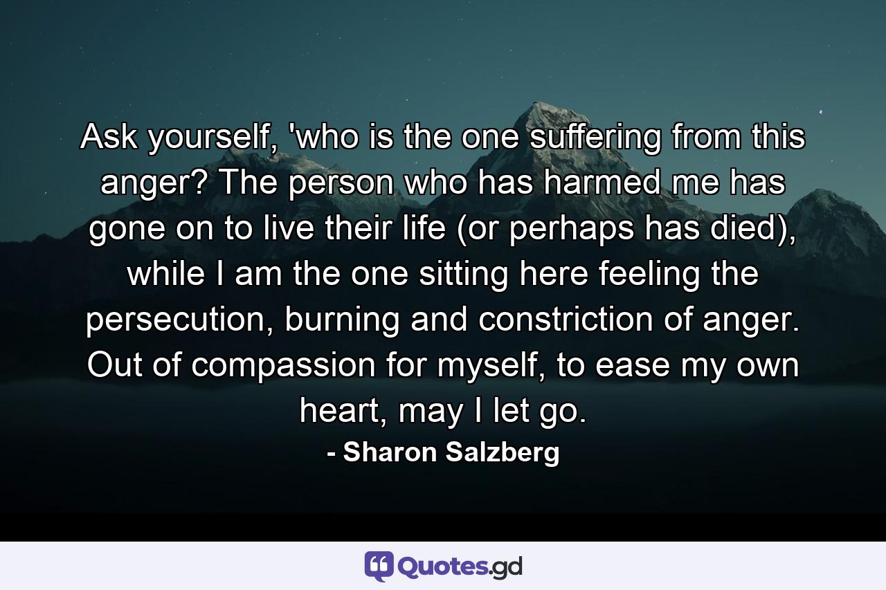 Ask yourself, 'who is the one suffering from this anger? The person who has harmed me has gone on to live their life (or perhaps has died), while I am the one sitting here feeling the persecution, burning and constriction of anger. Out of compassion for myself, to ease my own heart, may I let go. - Quote by Sharon Salzberg