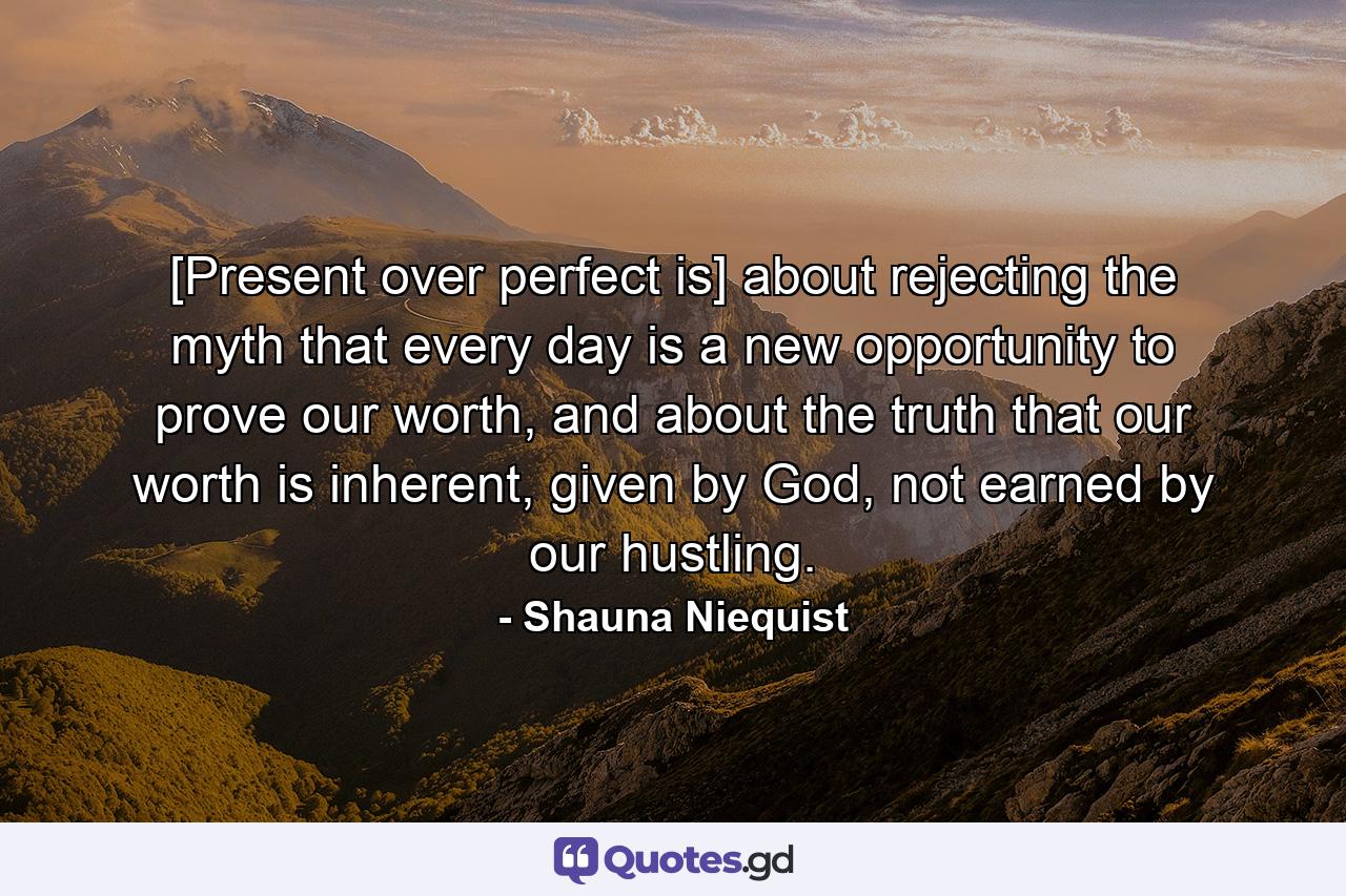 [Present over perfect is] about rejecting the myth that every day is a new opportunity to prove our worth, and about the truth that our worth is inherent, given by God, not earned by our hustling. - Quote by Shauna Niequist