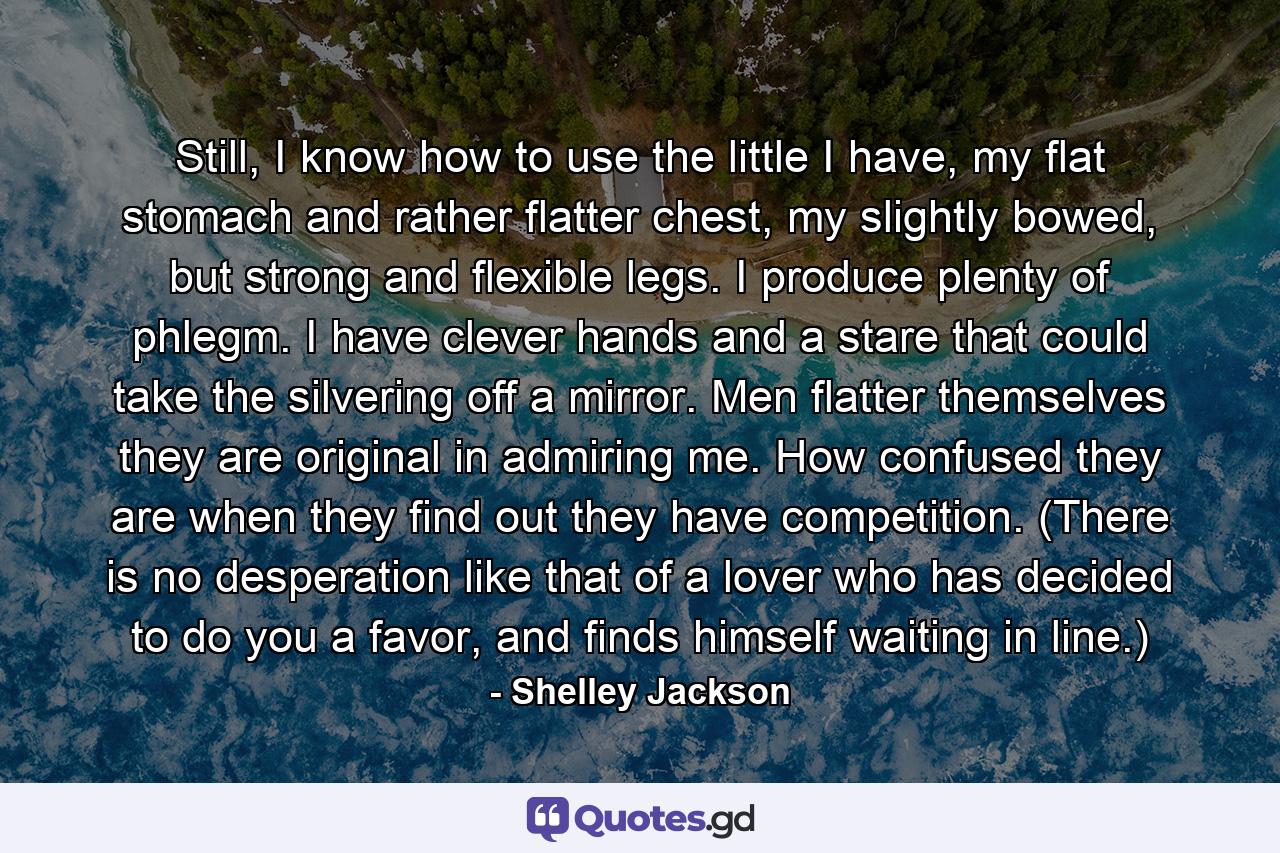 Still, I know how to use the little I have, my flat stomach and rather flatter chest, my slightly bowed, but strong and flexible legs. I produce plenty of phlegm. I have clever hands and a stare that could take the silvering off a mirror. Men flatter themselves they are original in admiring me. How confused they are when they find out they have competition. (There is no desperation like that of a lover who has decided to do you a favor, and finds himself waiting in line.) - Quote by Shelley Jackson