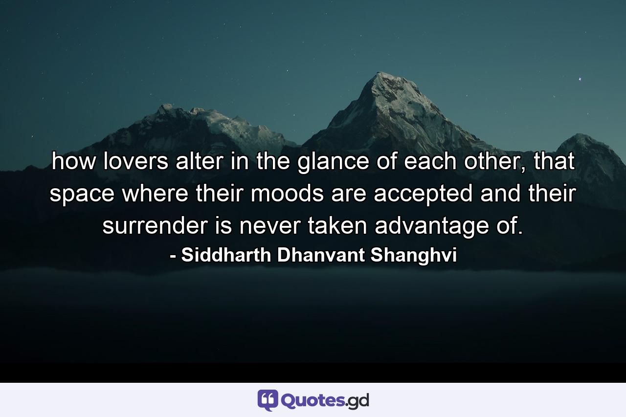 how lovers alter in the glance of each other, that space where their moods are accepted and their surrender is never taken advantage of. - Quote by Siddharth Dhanvant Shanghvi