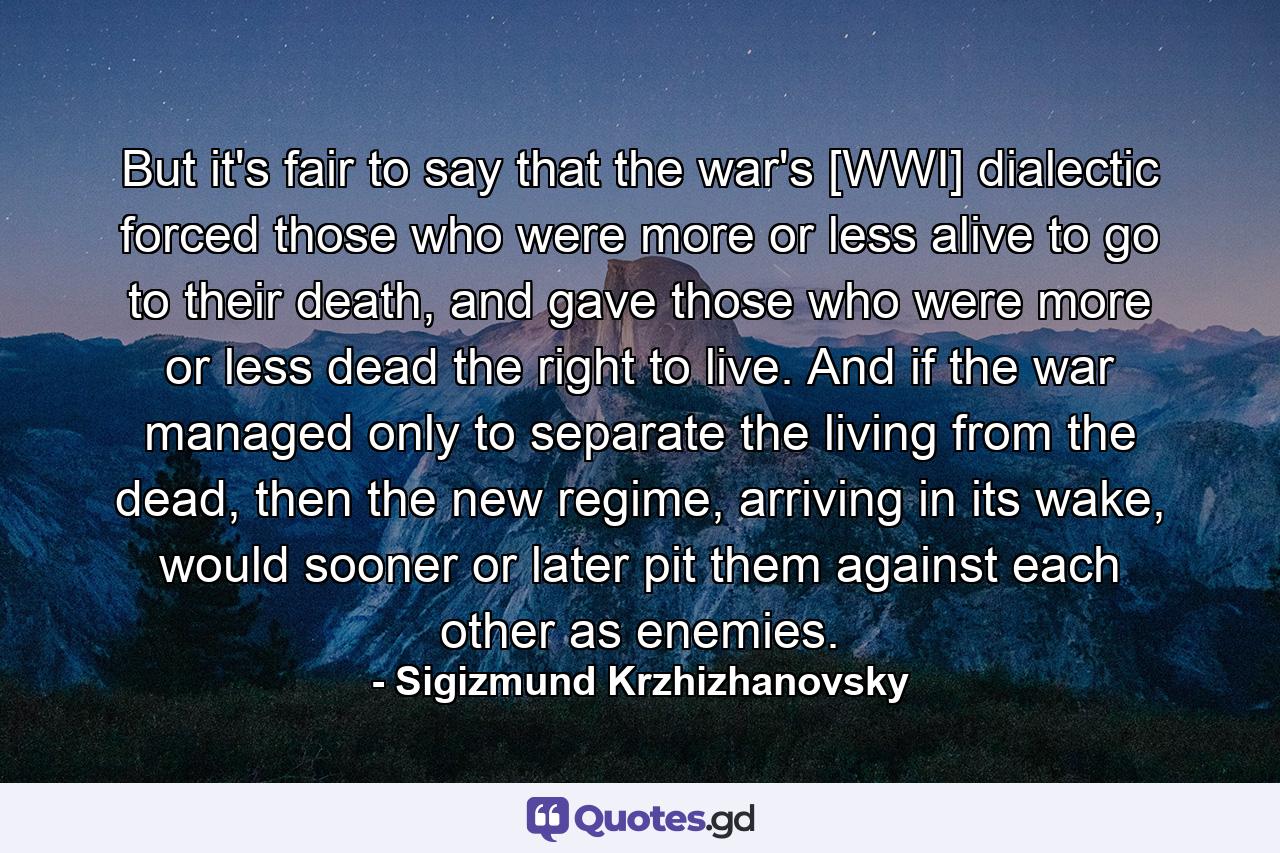 But it's fair to say that the war's [WWI] dialectic forced those who were more or less alive to go to their death, and gave those who were more or less dead the right to live. And if the war managed only to separate the living from the dead, then the new regime, arriving in its wake, would sooner or later pit them against each other as enemies. - Quote by Sigizmund Krzhizhanovsky