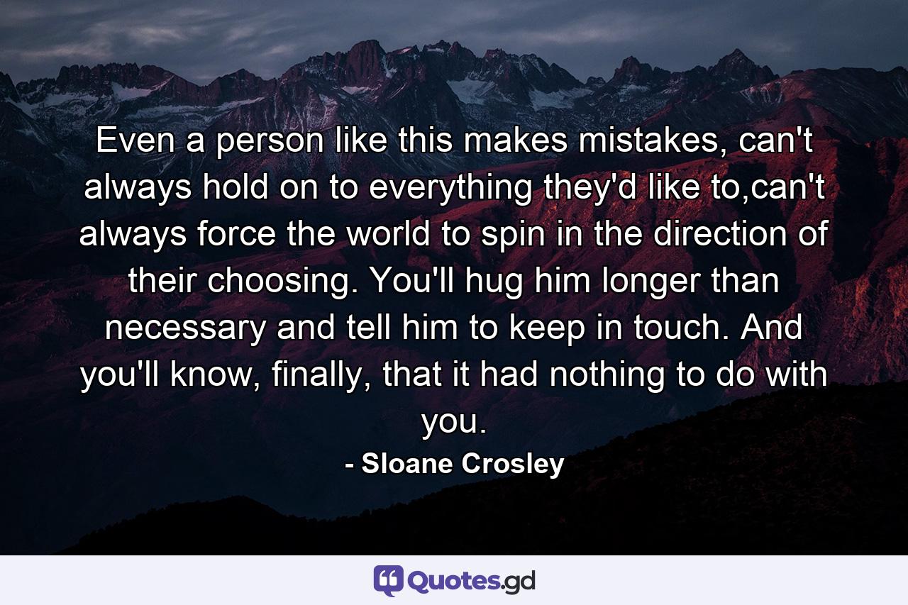 Even a person like this makes mistakes, can't always hold on to everything they'd like to,can't always force the world to spin in the direction of their choosing. You'll hug him longer than necessary and tell him to keep in touch. And you'll know, finally, that it had nothing to do with you. - Quote by Sloane Crosley