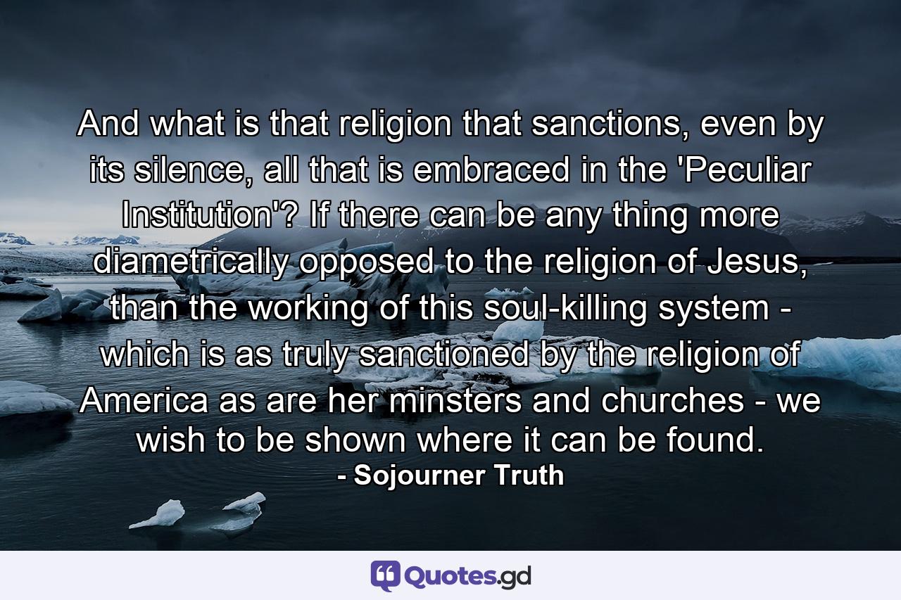 And what is that religion that sanctions, even by its silence, all that is embraced in the 'Peculiar Institution'? If there can be any thing more diametrically opposed to the religion of Jesus, than the working of this soul-killing system - which is as truly sanctioned by the religion of America as are her minsters and churches - we wish to be shown where it can be found. - Quote by Sojourner Truth