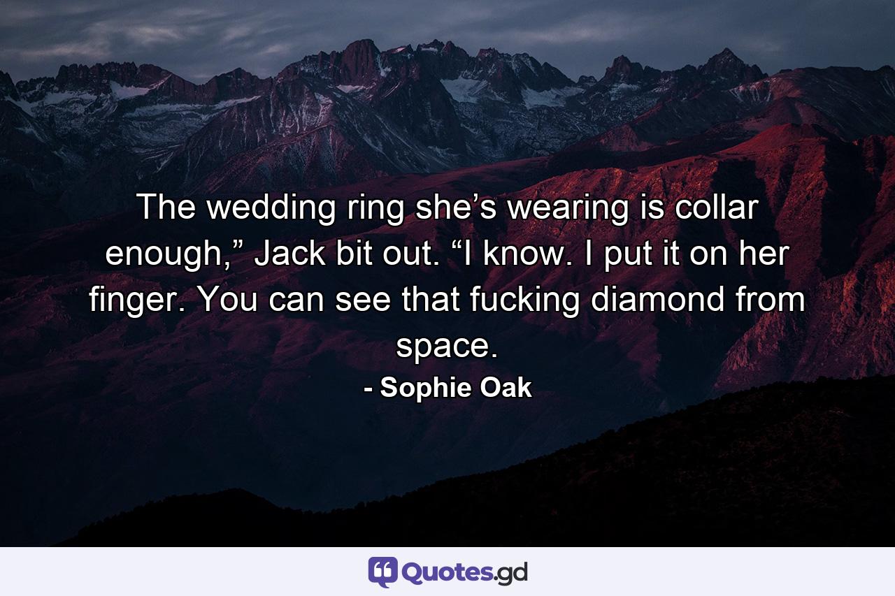 The wedding ring she’s wearing is collar enough,” Jack bit out. “I know. I put it on her finger. You can see that fucking diamond from space. - Quote by Sophie Oak