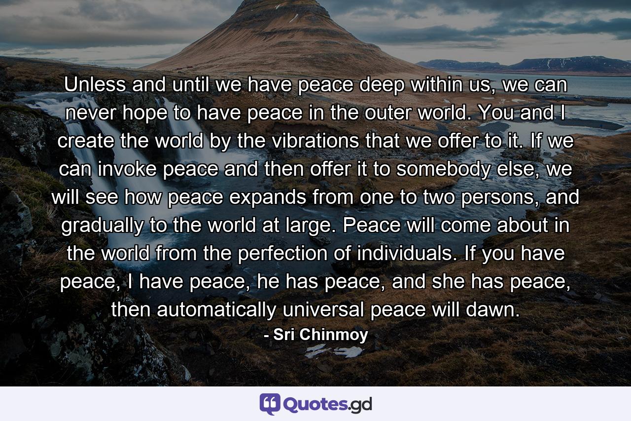 Unless and until we have peace deep within us, we can never hope to have peace in the outer world. You and I create the world by the vibrations that we offer to it. If we can invoke peace and then offer it to somebody else, we will see how peace expands from one to two persons, and gradually to the world at large. Peace will come about in the world from the perfection of individuals. If you have peace, I have peace, he has peace, and she has peace, then automatically universal peace will dawn. - Quote by Sri Chinmoy