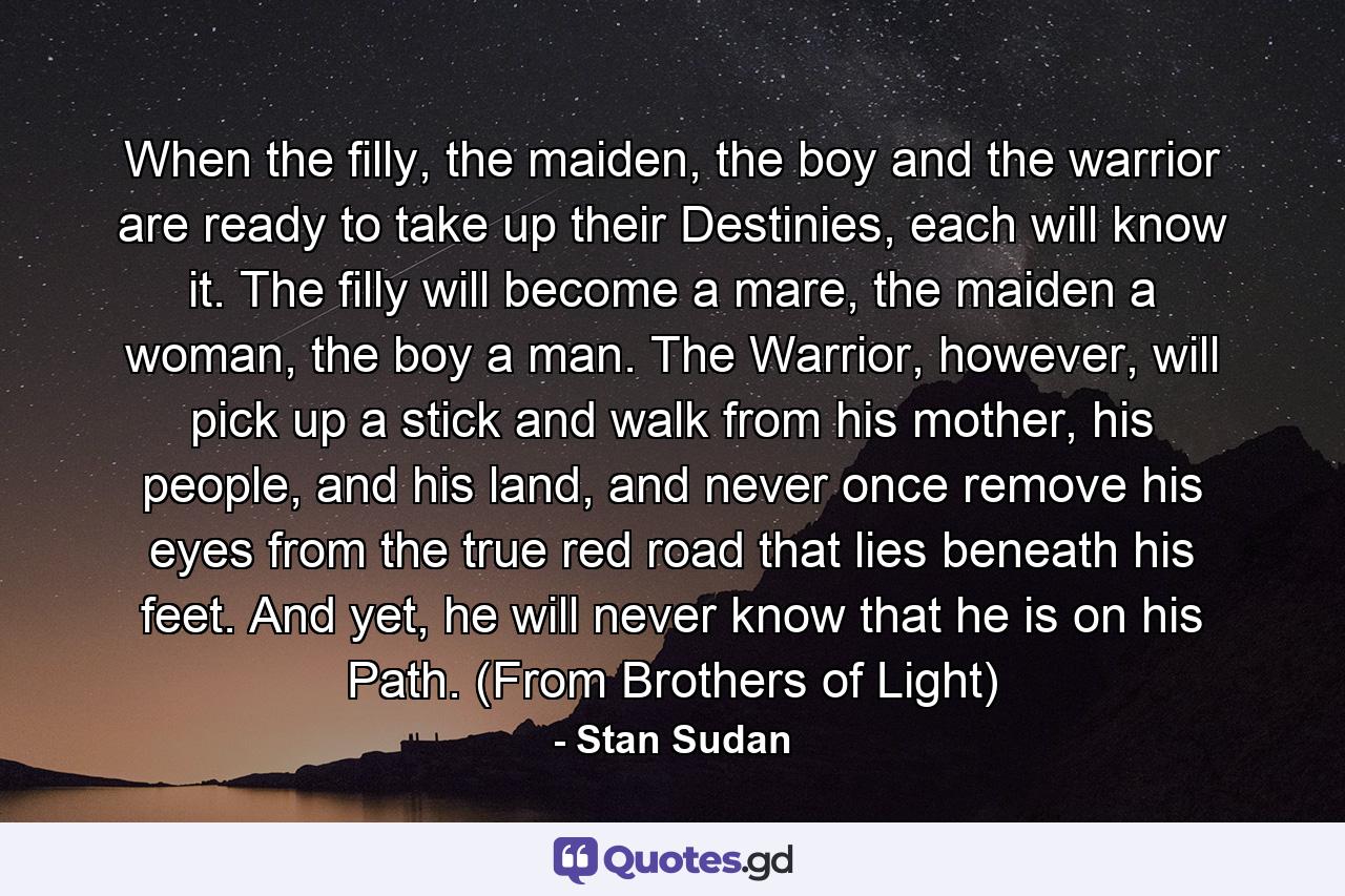 When the filly, the maiden, the boy and the warrior are ready to take up their Destinies, each will know it. The filly will become a mare, the maiden a woman, the boy a man. The Warrior, however, will pick up a stick and walk from his mother, his people, and his land, and never once remove his eyes from the true red road that lies beneath his feet. And yet, he will never know that he is on his Path. (From Brothers of Light) - Quote by Stan Sudan