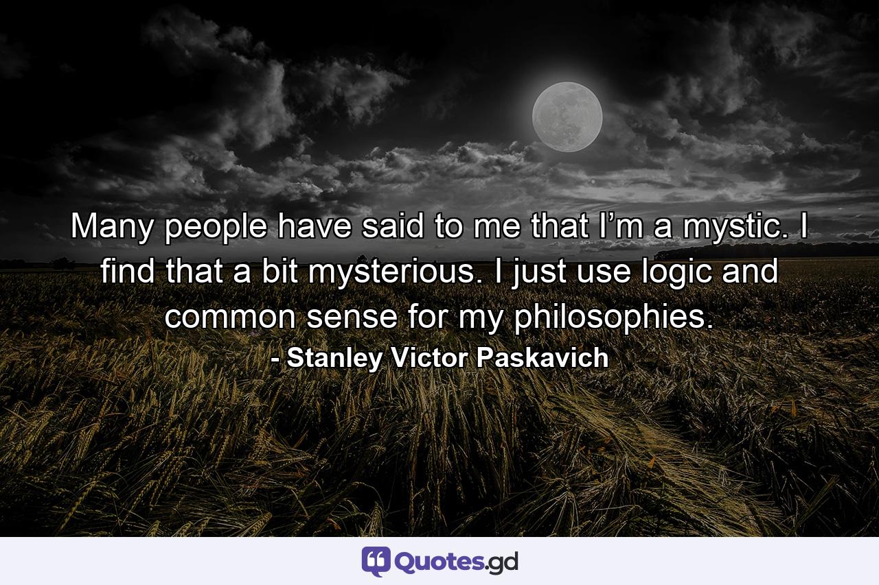 Many people have said to me that I’m a mystic. I find that a bit mysterious. I just use logic and common sense for my philosophies. - Quote by Stanley Victor Paskavich