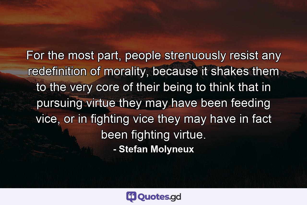 For the most part, people strenuously resist any redefinition of morality, because it shakes them to the very core of their being to think that in pursuing virtue they may have been feeding vice, or in fighting vice they may have in fact been fighting virtue. - Quote by Stefan Molyneux