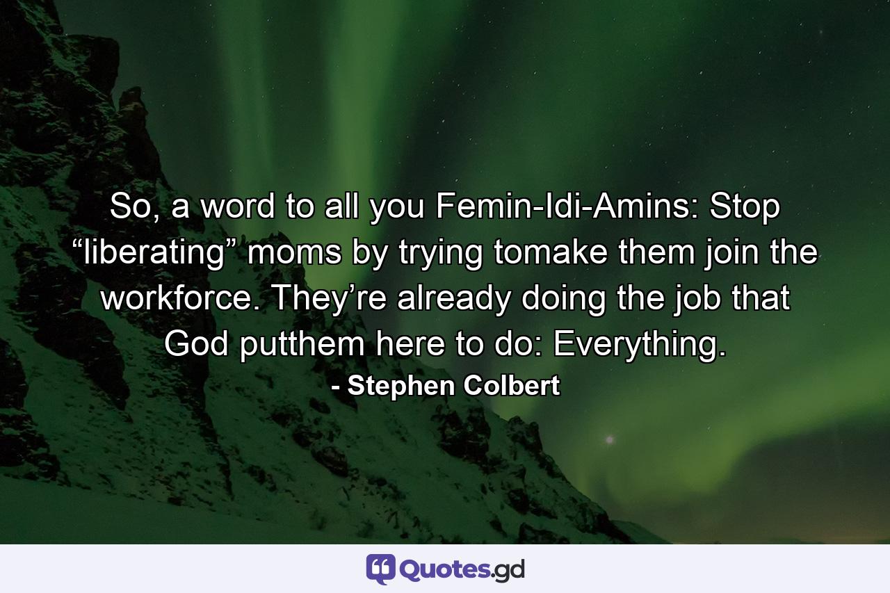 So, a word to all you Femin-Idi-Amins: Stop “liberating” moms by trying tomake them join the workforce. They’re already doing the job that God putthem here to do: Everything. - Quote by Stephen Colbert