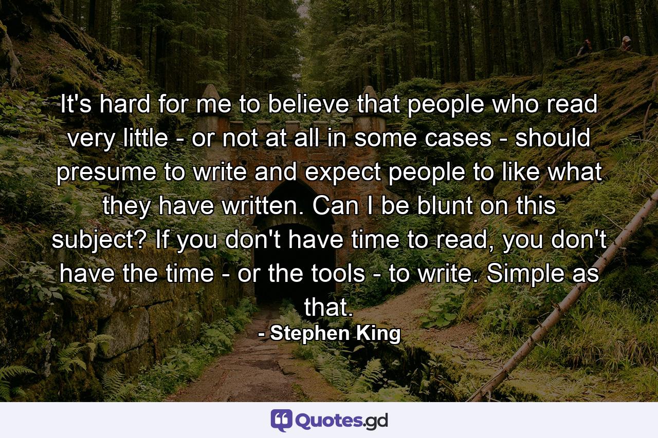 It's hard for me to believe that people who read very little - or not at all in some cases - should presume to write and expect people to like what they have written. Can I be blunt on this subject? If you don't have time to read, you don't have the time - or the tools - to write. Simple as that. - Quote by Stephen King