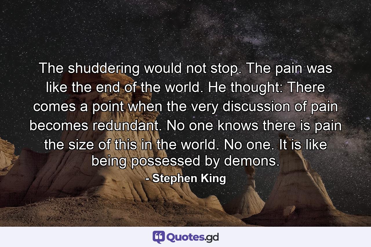 The shuddering would not stop. The pain was like the end of the world. He thought: There comes a point when the very discussion of pain becomes redundant. No one knows there is pain the size of this in the world. No one. It is like being possessed by demons. - Quote by Stephen King