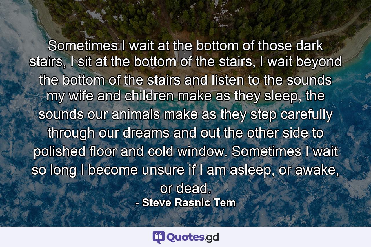 Sometimes I wait at the bottom of those dark stairs, I sit at the bottom of the stairs, I wait beyond the bottom of the stairs and listen to the sounds my wife and children make as they sleep, the sounds our animals make as they step carefully through our dreams and out the other side to polished floor and cold window. Sometimes I wait so long I become unsure if I am asleep, or awake, or dead. - Quote by Steve Rasnic Tem