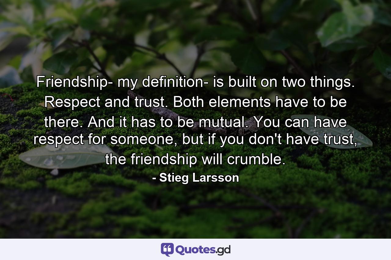 Friendship- my definition- is built on two things. Respect and trust. Both elements have to be there. And it has to be mutual. You can have respect for someone, but if you don't have trust, the friendship will crumble. - Quote by Stieg Larsson