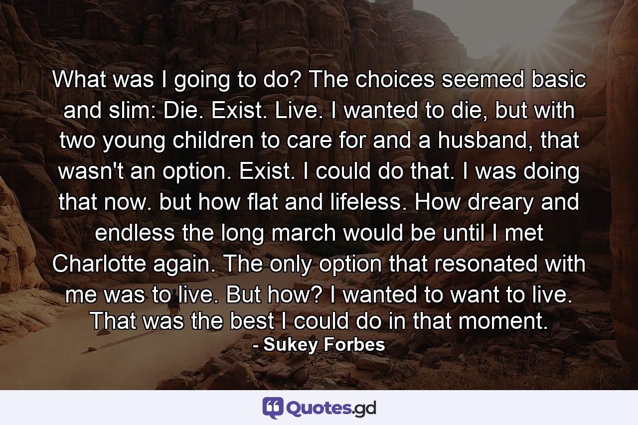 What was I going to do? The choices seemed basic and slim: Die. Exist. Live. I wanted to die, but with two young children to care for and a husband, that wasn't an option. Exist. I could do that. I was doing that now. but how flat and lifeless. How dreary and endless the long march would be until I met Charlotte again. The only option that resonated with me was to live. But how? I wanted to want to live. That was the best I could do in that moment. - Quote by Sukey Forbes