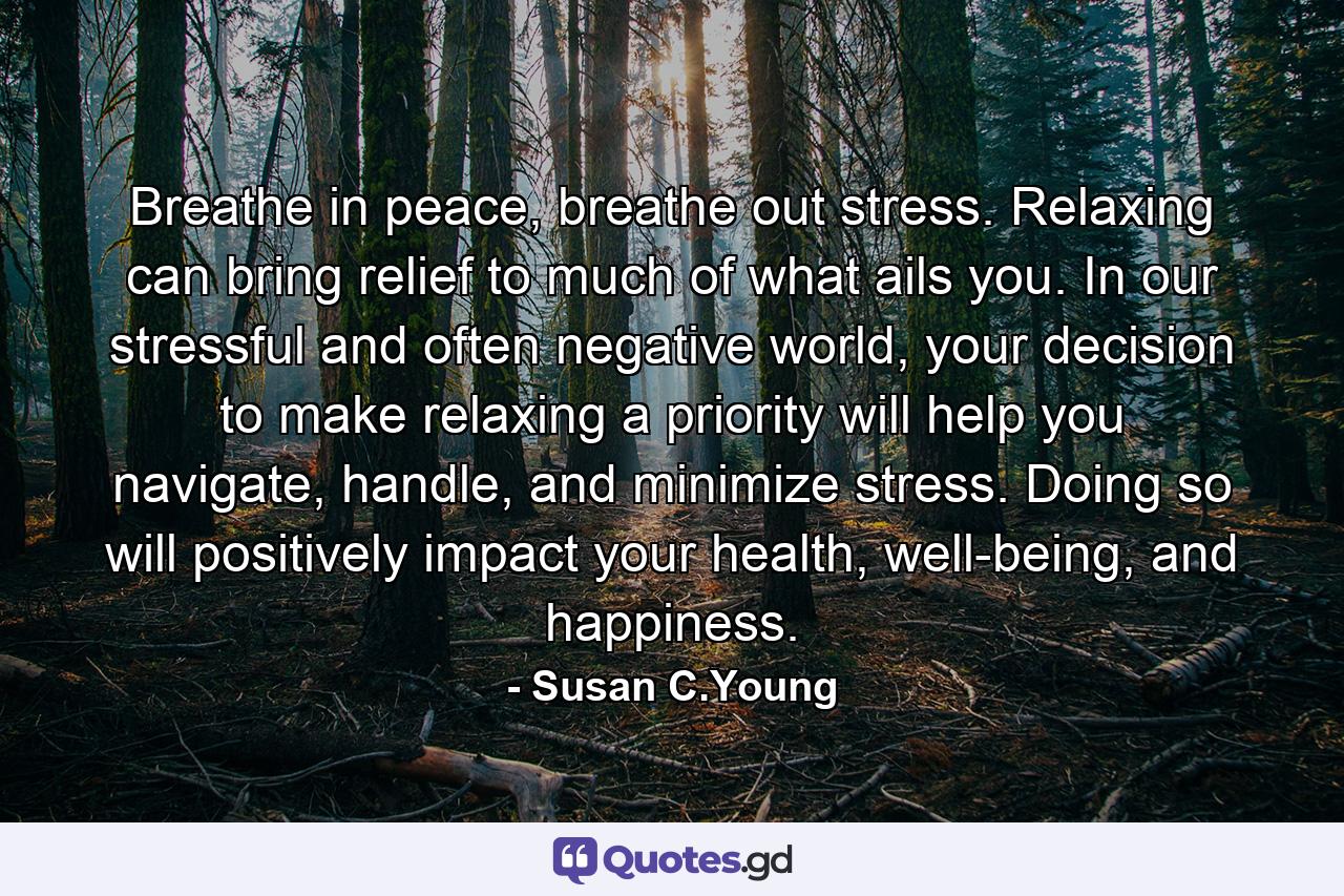 Breathe in peace, breathe out stress. Relaxing can bring relief to much of what ails you. In our stressful and often negative world, your decision to make relaxing a priority will help you navigate, handle, and minimize stress. Doing so will positively impact your health, well-being, and happiness. - Quote by Susan C.Young