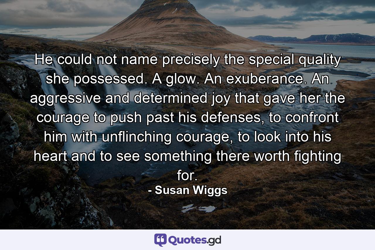 He could not name precisely the special quality she possessed. A glow. An exuberance. An aggressive and determined joy that gave her the courage to push past his defenses, to confront him with unflinching courage, to look into his heart and to see something there worth fighting for. - Quote by Susan Wiggs