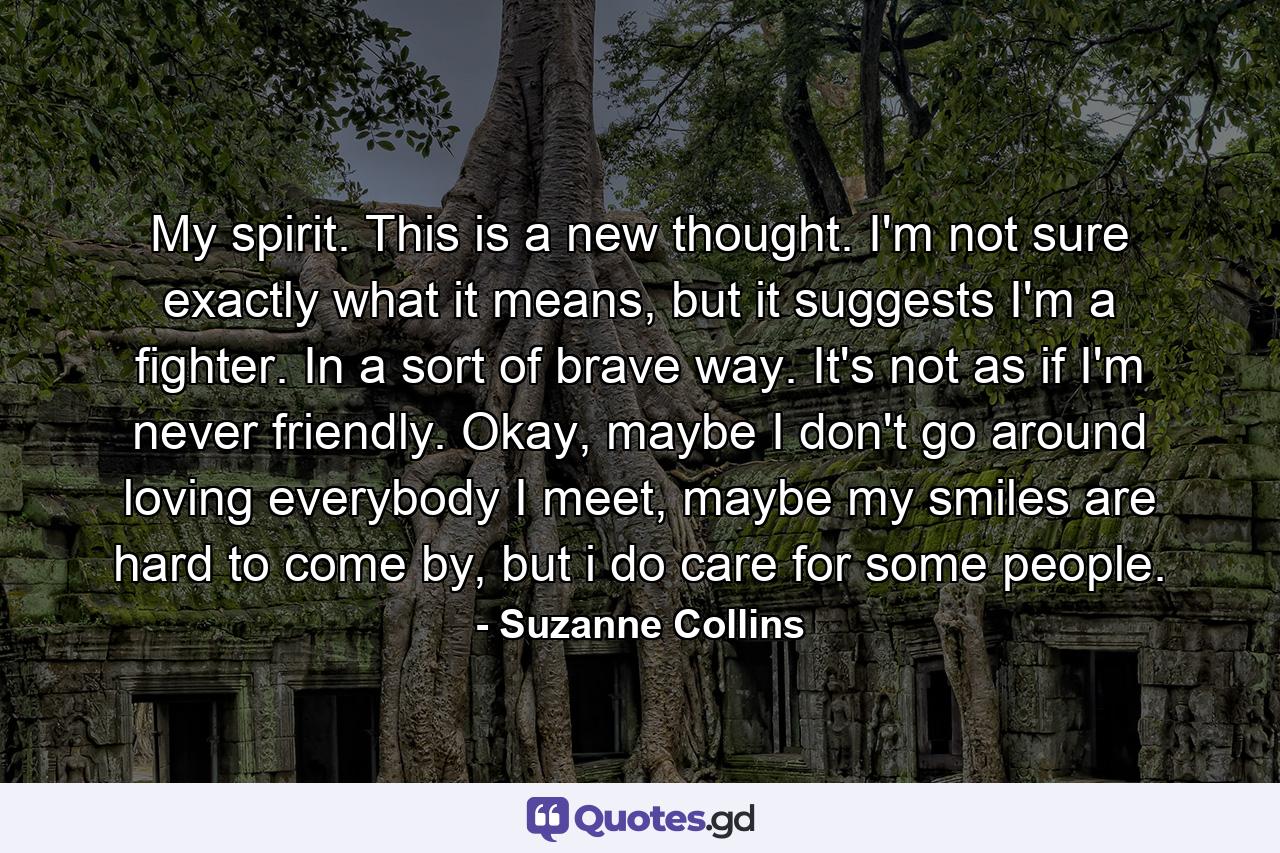 My spirit. This is a new thought. I'm not sure exactly what it means, but it suggests I'm a fighter. In a sort of brave way. It's not as if I'm never friendly. Okay, maybe I don't go around loving everybody I meet, maybe my smiles are hard to come by, but i do care for some people. - Quote by Suzanne Collins