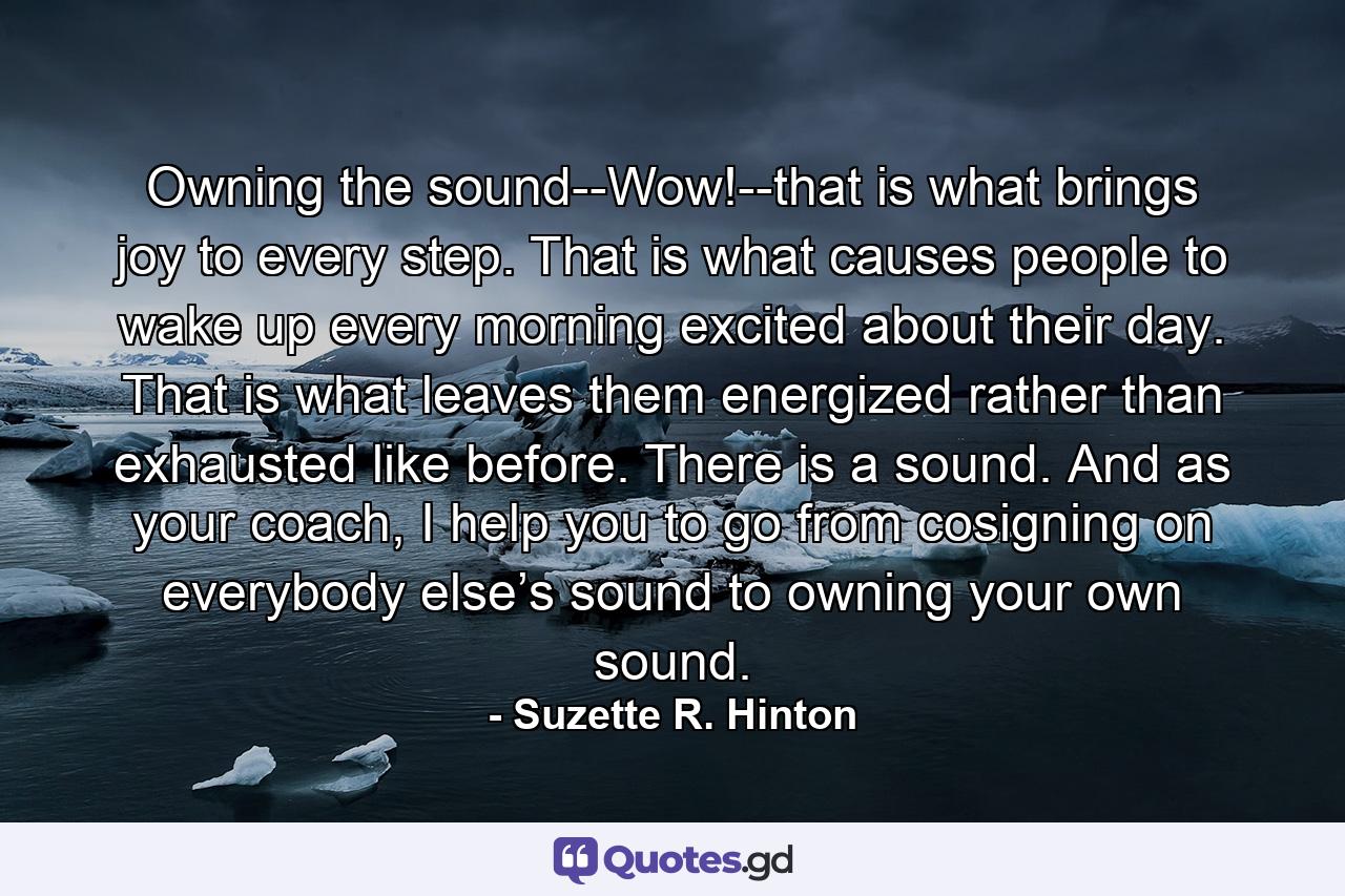 Owning the sound--Wow!--that is what brings joy to every step. That is what causes people to wake up every morning excited about their day. That is what leaves them energized rather than exhausted like before. There is a sound. And as your coach, I help you to go from cosigning on everybody else’s sound to owning your own sound. - Quote by Suzette R. Hinton