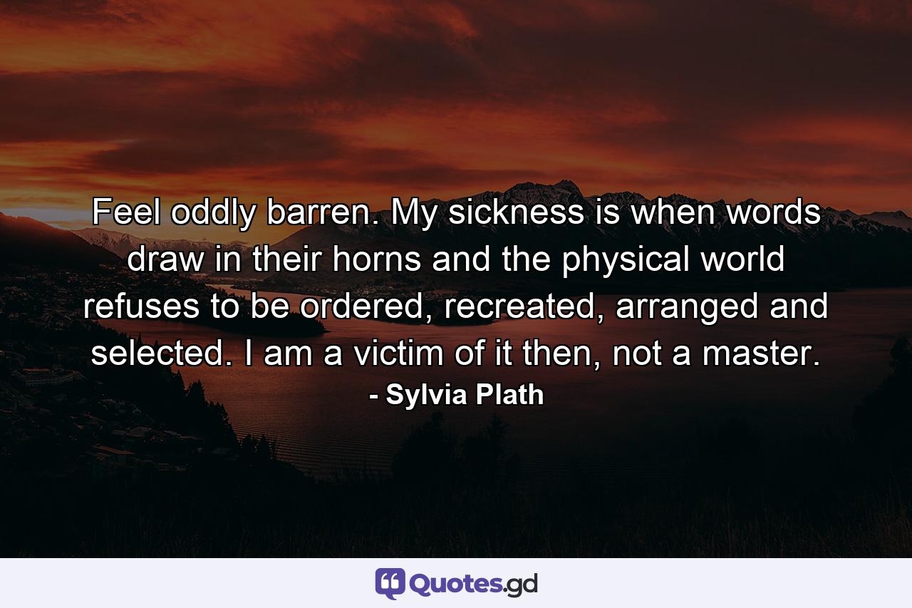 Feel oddly barren. My sickness is when words draw in their horns and the physical world refuses to be ordered, recreated, arranged and selected. I am a victim of it then, not a master. - Quote by Sylvia Plath