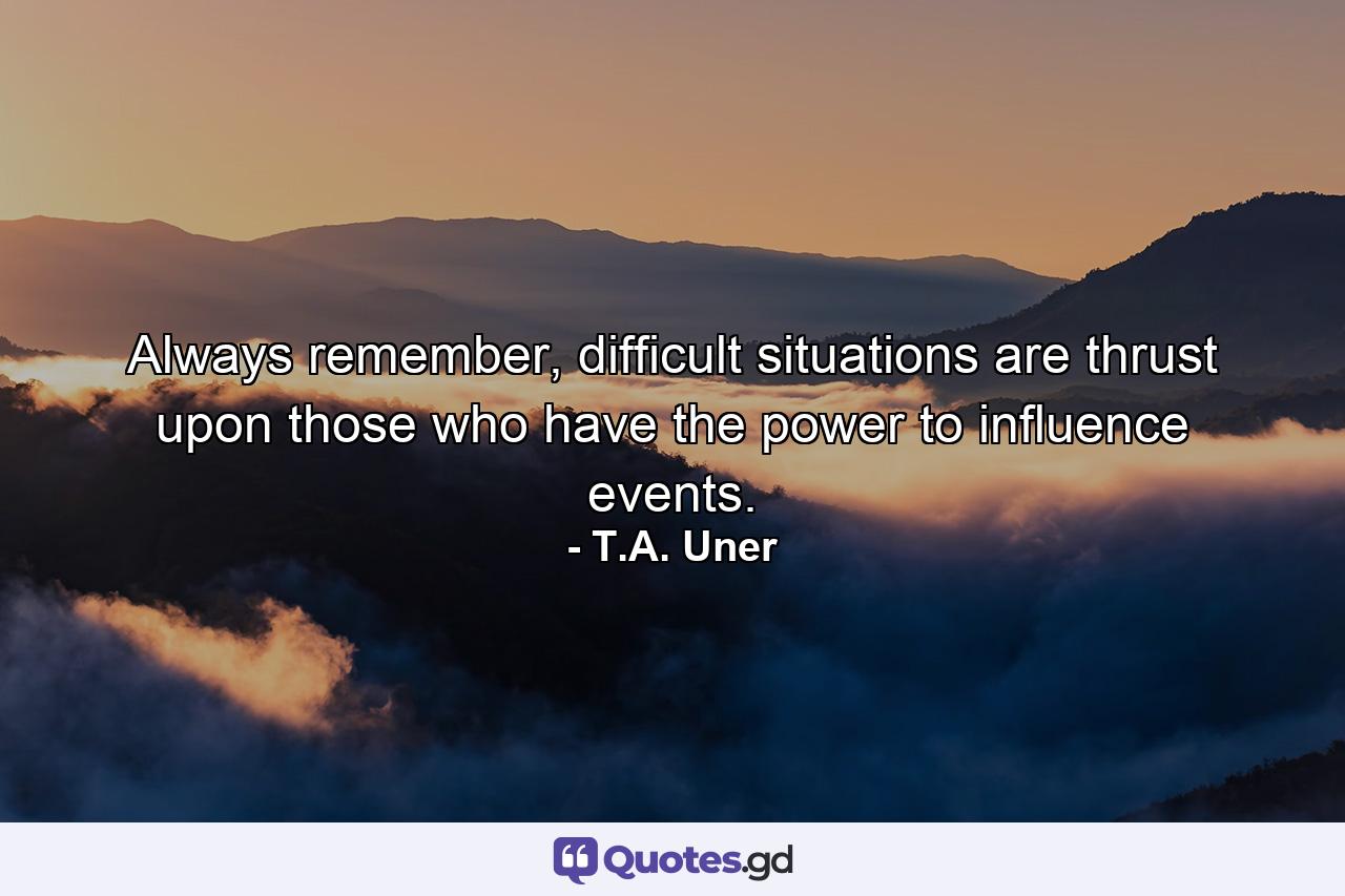 Always remember, difficult situations are thrust upon those who have the power to influence events. - Quote by T.A. Uner