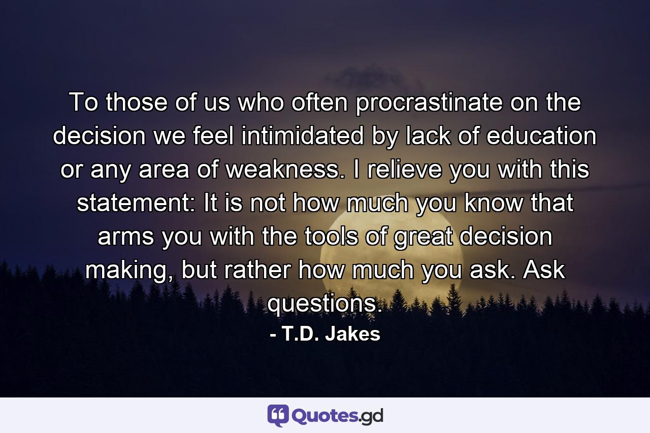 To those of us who often procrastinate on the decision we feel intimidated by lack of education or any area of weakness. I relieve you with this statement: It is not how much you know that arms you with the tools of great decision making, but rather how much you ask. Ask questions. - Quote by T.D. Jakes