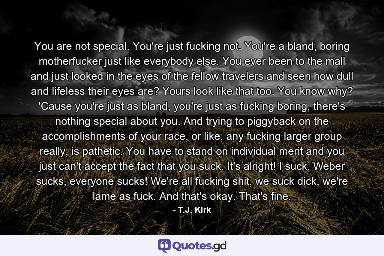 You are not special. You're just fucking not. You're a bland, boring motherfucker just like everybody else. You ever been to the mall and just looked in the eyes of the fellow travelers and seen how dull and lifeless their eyes are? Yours look like that too. You know why? 'Cause you're just as bland, you're just as fucking boring, there's nothing special about you. And trying to piggyback on the accomplishments of your race, or like, any fucking larger group really, is pathetic. You have to stand on individual merit and you just can't accept the fact that you suck. It's alright! I suck, Weber sucks, everyone sucks! We're all fucking shit, we suck dick, we're lame as fuck. And that's okay. That's fine. - Quote by T.J. Kirk