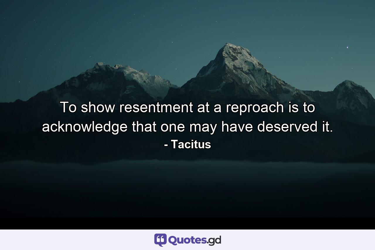 To show resentment at a reproach is to acknowledge that one may have deserved it. - Quote by Tacitus