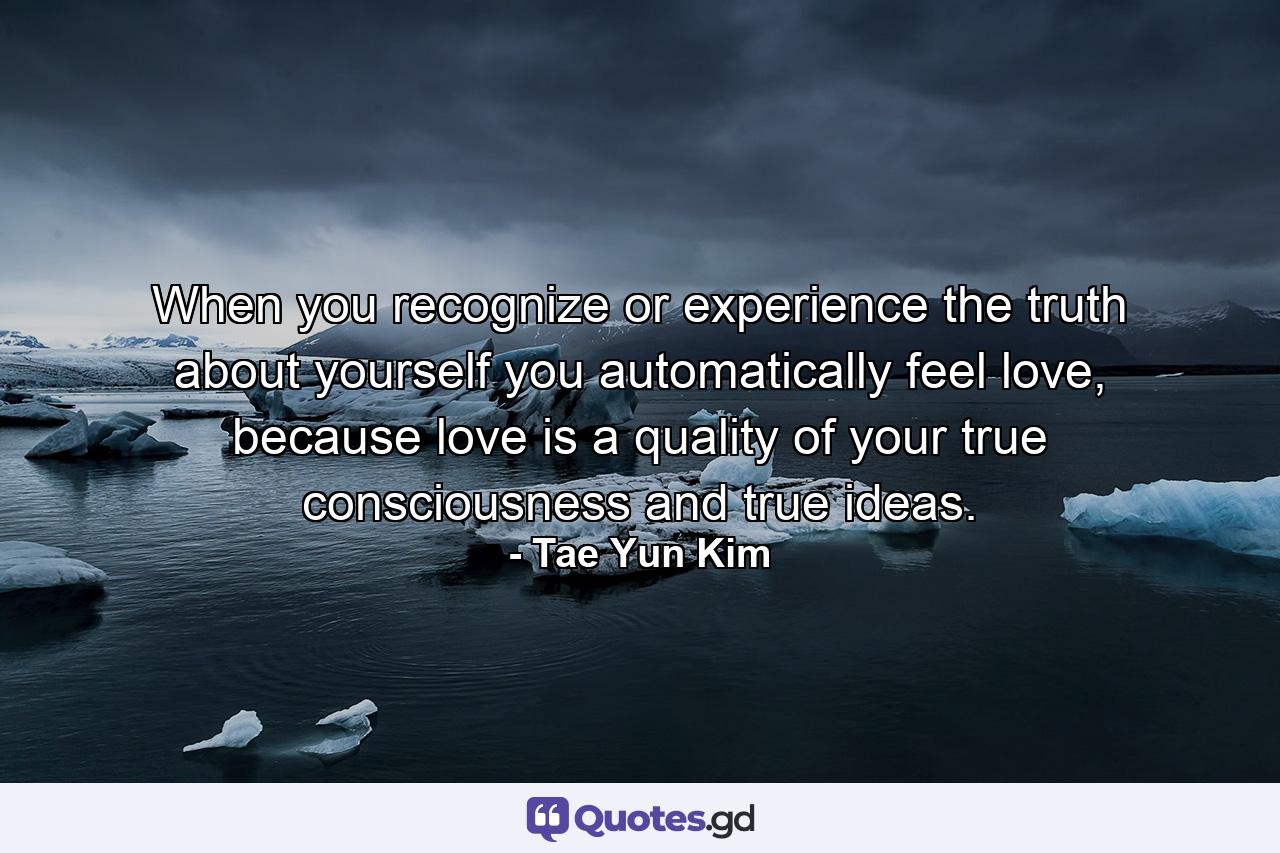 When you recognize or experience the truth about yourself you automatically feel love, because love is a quality of your true consciousness and true ideas. - Quote by Tae Yun Kim