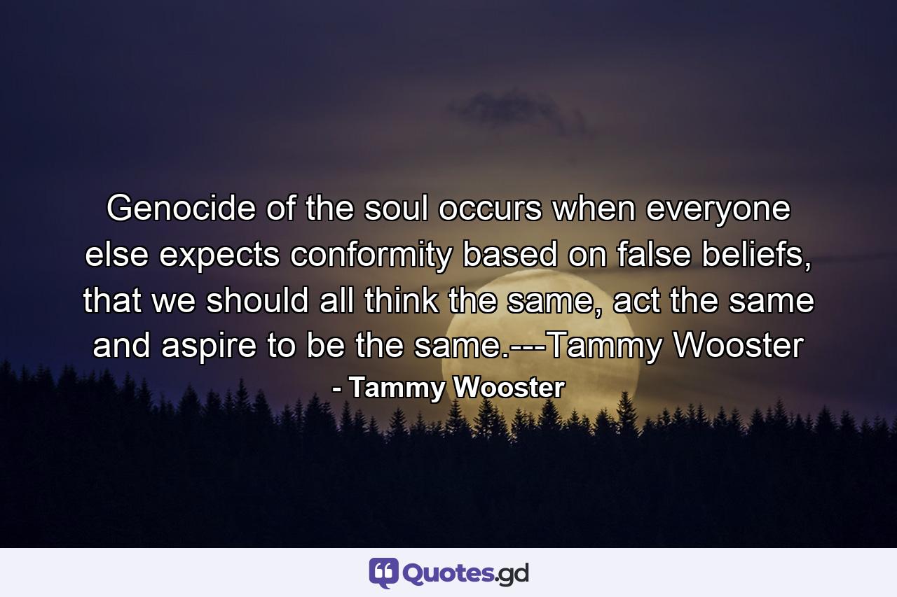 Genocide of the soul occurs when everyone else expects conformity based on false beliefs, that we should all think the same, act the same and aspire to be the same.---Tammy Wooster - Quote by Tammy Wooster