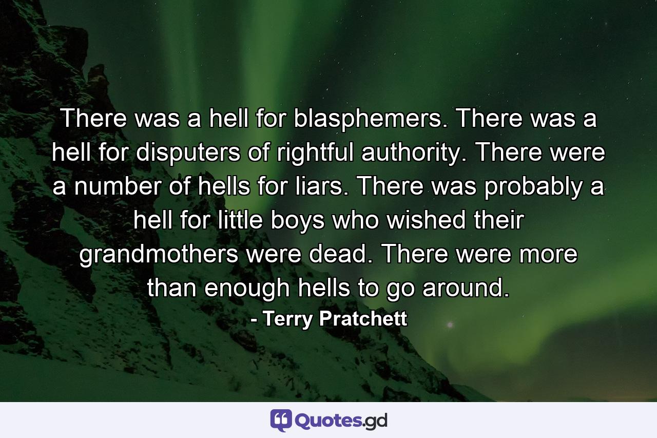 There was a hell for blasphemers. There was a hell for disputers of rightful authority. There were a number of hells for liars. There was probably a hell for little boys who wished their grandmothers were dead. There were more than enough hells to go around. - Quote by Terry Pratchett