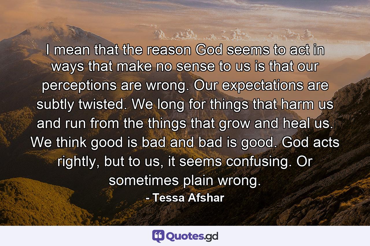 I mean that the reason God seems to act in ways that make no sense to us is that our perceptions are wrong. Our expectations are subtly twisted. We long for things that harm us and run from the things that grow and heal us. We think good is bad and bad is good. God acts rightly, but to us, it seems confusing. Or sometimes plain wrong. - Quote by Tessa Afshar