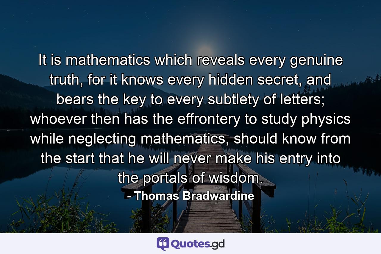 It is mathematics which reveals every genuine truth, for it knows every hidden secret, and bears the key to every subtlety of letters; whoever then has the effrontery to study physics while neglecting mathematics, should know from the start that he will never make his entry into the portals of wisdom. - Quote by Thomas Bradwardine