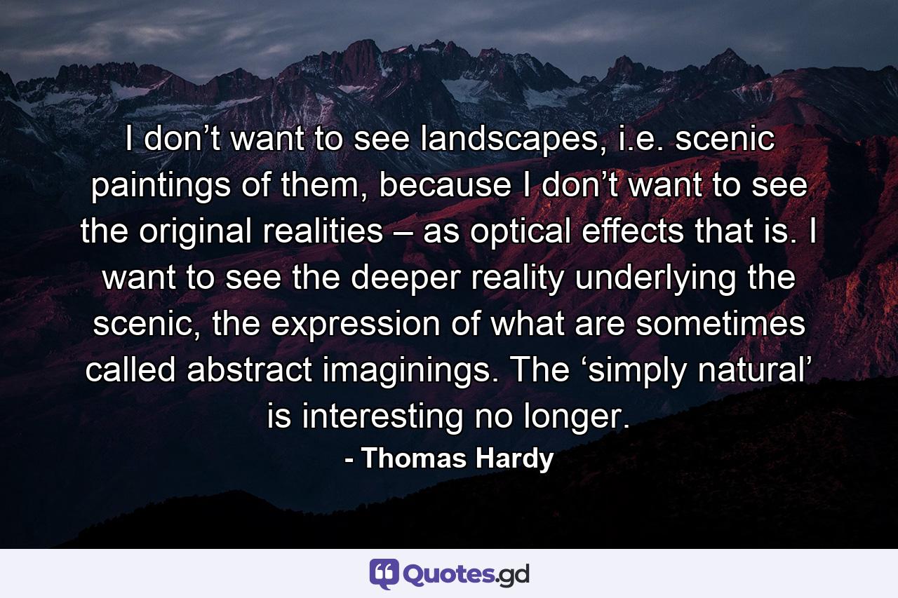 I don’t want to see landscapes, i.e. scenic paintings of them, because I don’t want to see the original realities – as optical effects that is. I want to see the deeper reality underlying the scenic, the expression of what are sometimes called abstract imaginings. The ‘simply natural’ is interesting no longer. - Quote by Thomas Hardy