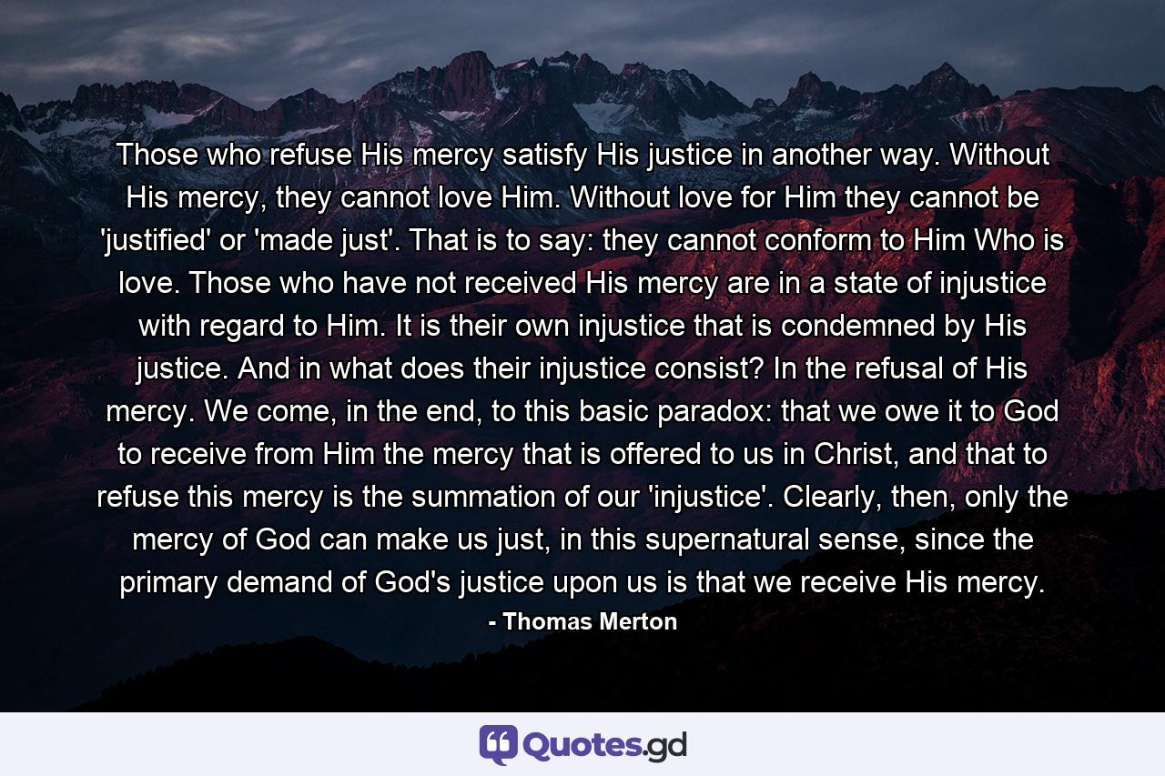 Those who refuse His mercy satisfy His justice in another way. Without His mercy, they cannot love Him. Without love for Him they cannot be 'justified' or 'made just'. That is to say: they cannot conform to Him Who is love. Those who have not received His mercy are in a state of injustice with regard to Him. It is their own injustice that is condemned by His justice. And in what does their injustice consist? In the refusal of His mercy. We come, in the end, to this basic paradox: that we owe it to God to receive from Him the mercy that is offered to us in Christ, and that to refuse this mercy is the summation of our 'injustice'. Clearly, then, only the mercy of God can make us just, in this supernatural sense, since the primary demand of God's justice upon us is that we receive His mercy. - Quote by Thomas Merton