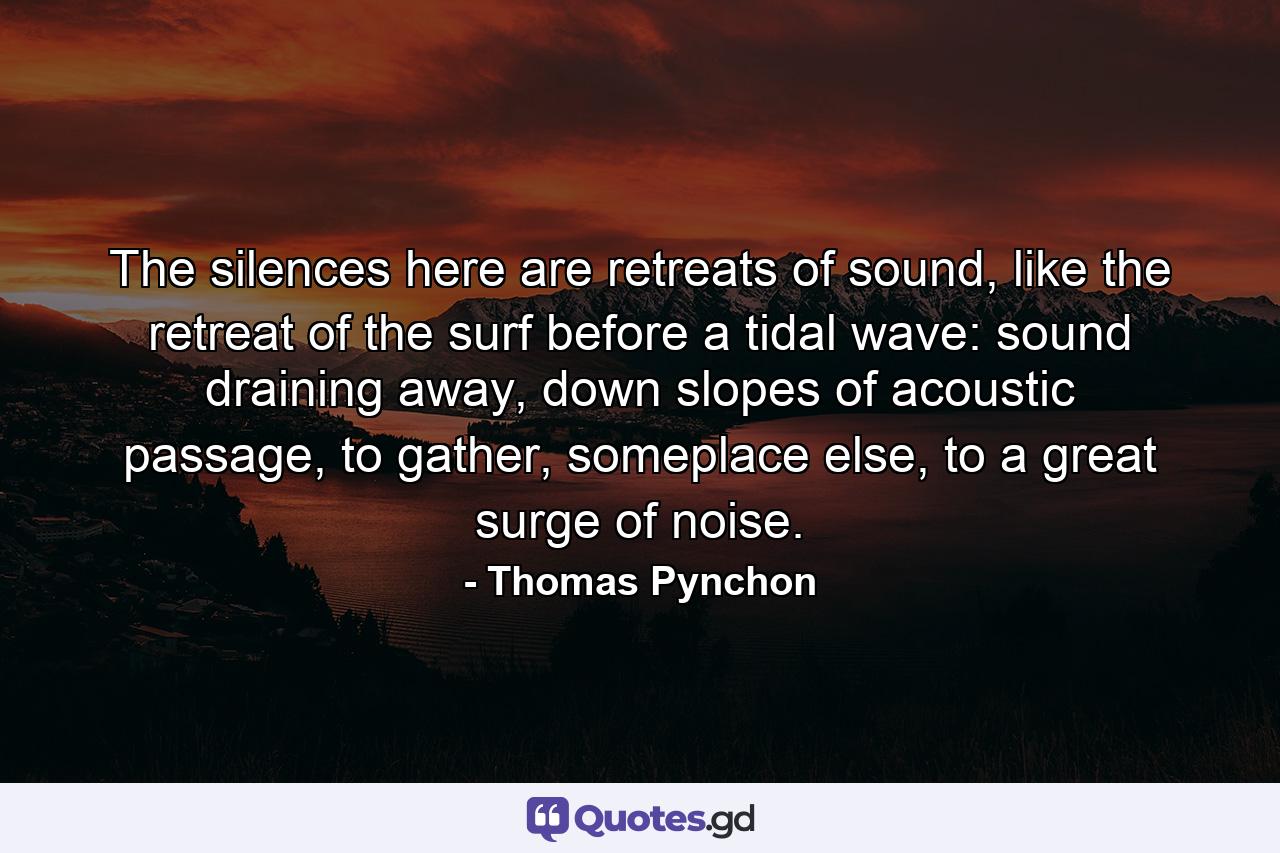 The silences here are retreats of sound, like the retreat of the surf before a tidal wave: sound draining away, down slopes of acoustic passage, to gather, someplace else, to a great surge of noise. - Quote by Thomas Pynchon