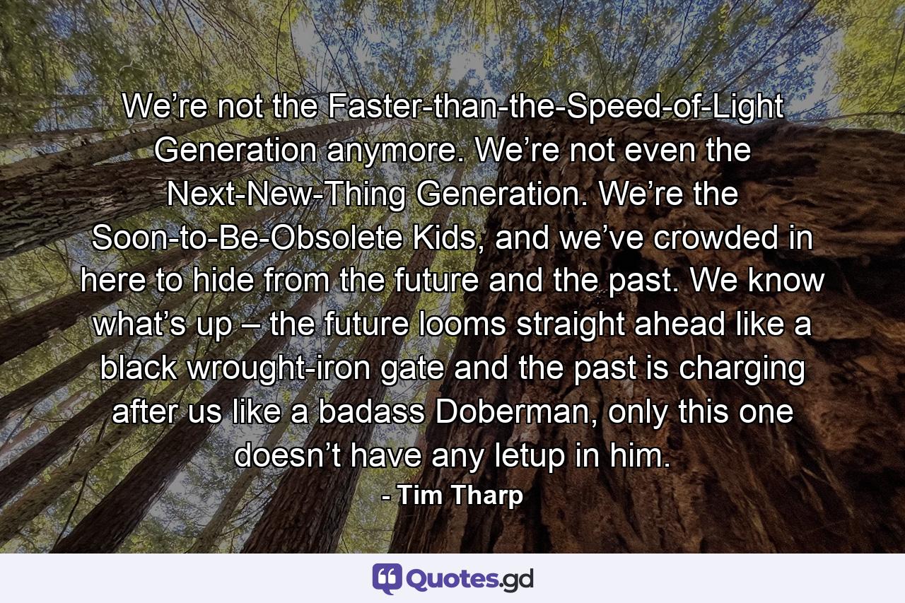 We’re not the Faster-than-the-Speed-of-Light Generation anymore. We’re not even the Next-New-Thing Generation. We’re the Soon-to-Be-Obsolete Kids, and we’ve crowded in here to hide from the future and the past. We know what’s up – the future looms straight ahead like a black wrought-iron gate and the past is charging after us like a badass Doberman, only this one doesn’t have any letup in him. - Quote by Tim Tharp