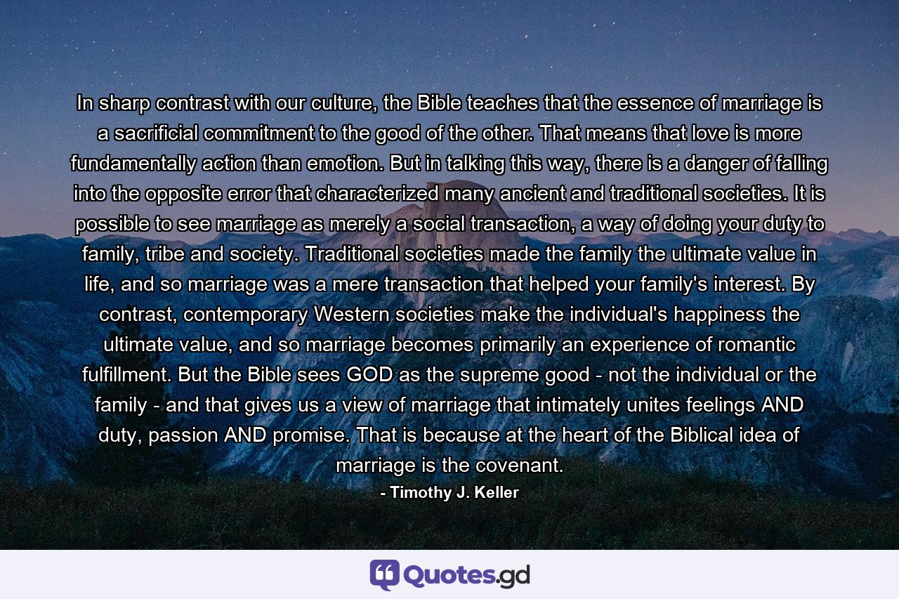 In sharp contrast with our culture, the Bible teaches that the essence of marriage is a sacrificial commitment to the good of the other. That means that love is more fundamentally action than emotion. But in talking this way, there is a danger of falling into the opposite error that characterized many ancient and traditional societies. It is possible to see marriage as merely a social transaction, a way of doing your duty to family, tribe and society. Traditional societies made the family the ultimate value in life, and so marriage was a mere transaction that helped your family's interest. By contrast, contemporary Western societies make the individual's happiness the ultimate value, and so marriage becomes primarily an experience of romantic fulfillment. But the Bible sees GOD as the supreme good - not the individual or the family - and that gives us a view of marriage that intimately unites feelings AND duty, passion AND promise. That is because at the heart of the Biblical idea of marriage is the covenant. - Quote by Timothy J. Keller