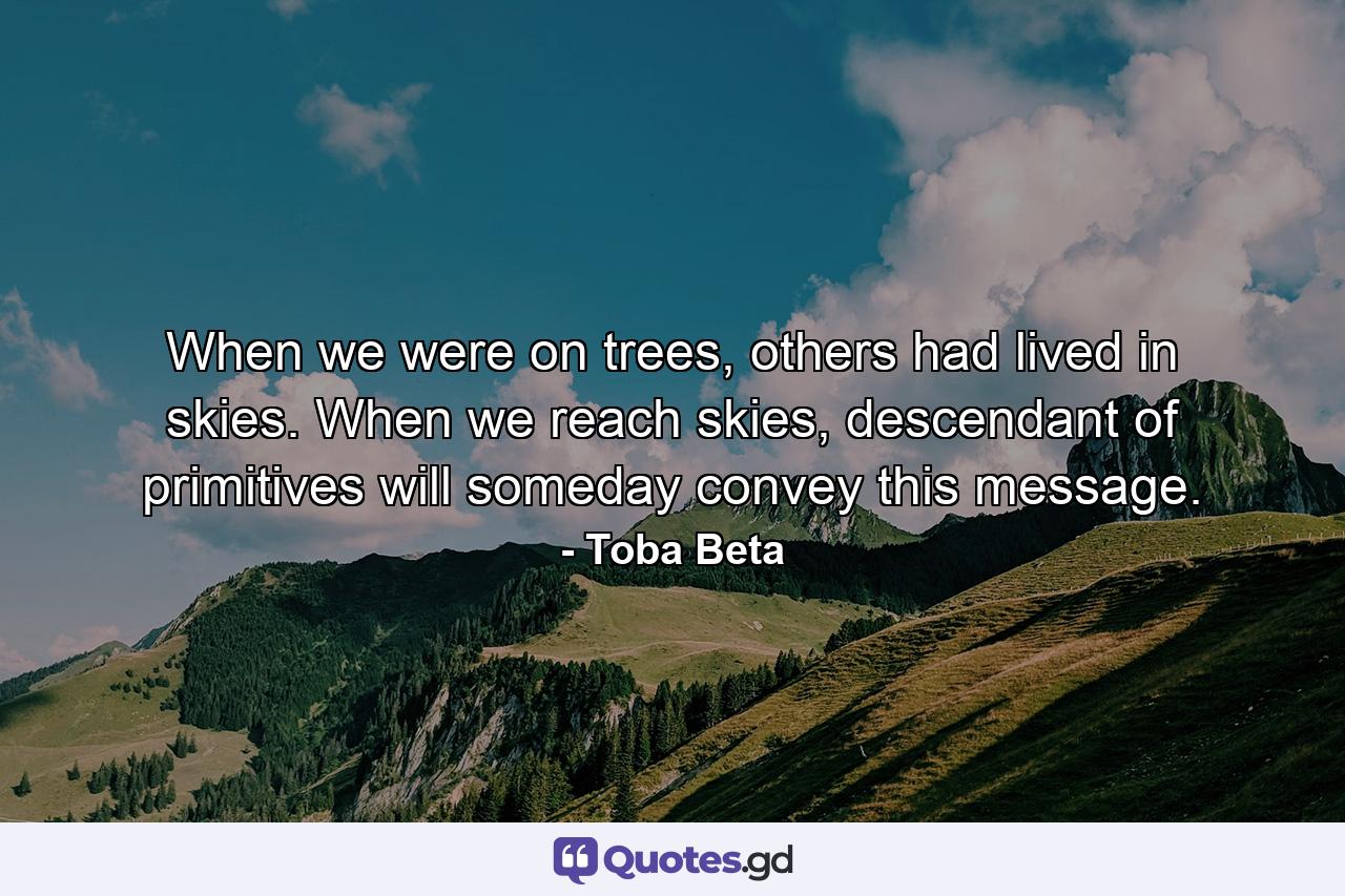 When we were on trees, others had lived in skies. When we reach skies, descendant of primitives will someday convey this message. - Quote by Toba Beta