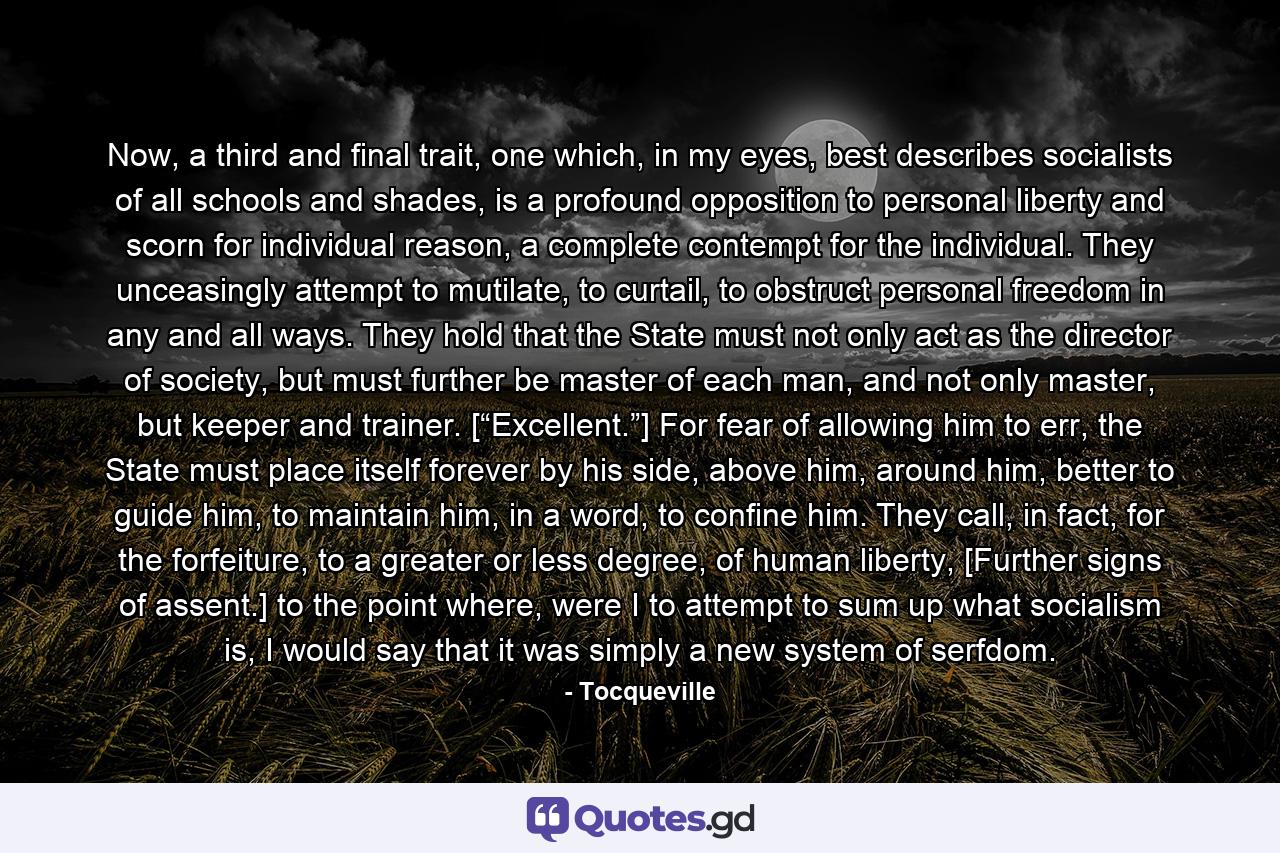 Now, a third and final trait, one which, in my eyes, best describes socialists of all schools and shades, is a profound opposition to personal liberty and scorn for individual reason, a complete contempt for the individual. They unceasingly attempt to mutilate, to curtail, to obstruct personal freedom in any and all ways. They hold that the State must not only act as the director of society, but must further be master of each man, and not only master, but keeper and trainer. [“Excellent.”] For fear of allowing him to err, the State must place itself forever by his side, above him, around him, better to guide him, to maintain him, in a word, to confine him. They call, in fact, for the forfeiture, to a greater or less degree, of human liberty, [Further signs of assent.] to the point where, were I to attempt to sum up what socialism is, I would say that it was simply a new system of serfdom. - Quote by Tocqueville