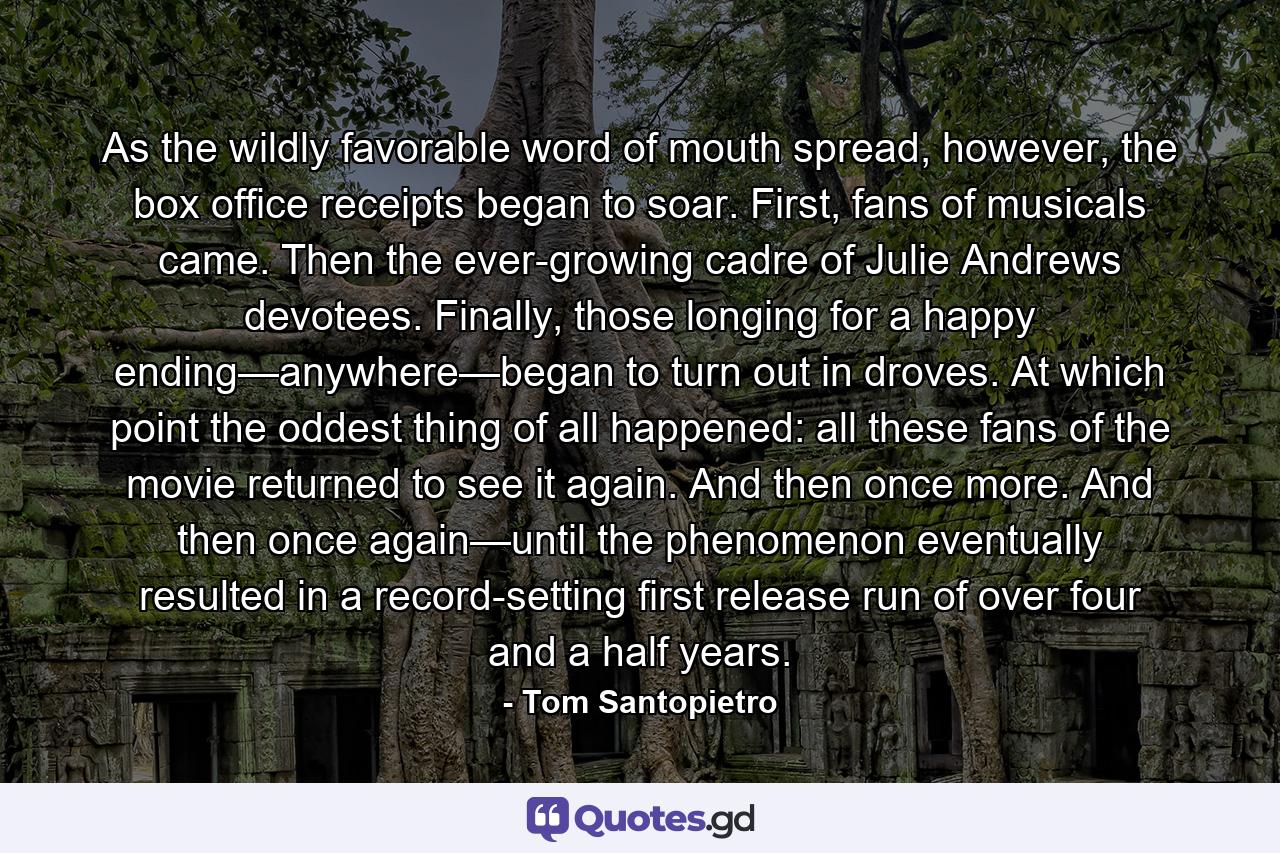 As the wildly favorable word of mouth spread, however, the box office receipts began to soar. First, fans of musicals came. Then the ever-growing cadre of Julie Andrews devotees. Finally, those longing for a happy ending—anywhere—began to turn out in droves. At which point the oddest thing of all happened: all these fans of the movie returned to see it again. And then once more. And then once again—until the phenomenon eventually resulted in a record-setting first release run of over four and a half years. - Quote by Tom Santopietro