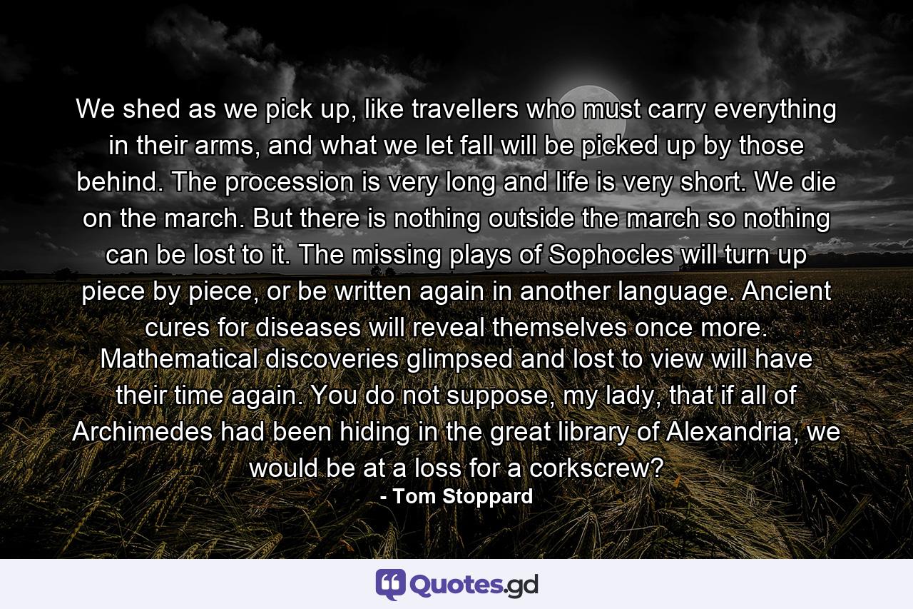 We shed as we pick up, like travellers who must carry everything in their arms, and what we let fall will be picked up by those behind. The procession is very long and life is very short. We die on the march. But there is nothing outside the march so nothing can be lost to it. The missing plays of Sophocles will turn up piece by piece, or be written again in another language. Ancient cures for diseases will reveal themselves once more. Mathematical discoveries glimpsed and lost to view will have their time again. You do not suppose, my lady, that if all of Archimedes had been hiding in the great library of Alexandria, we would be at a loss for a corkscrew? - Quote by Tom Stoppard