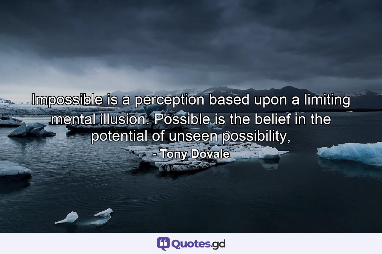 Impossible is a perception based upon a limiting mental illusion. Possible is the belief in the potential of unseen possibility, - Quote by Tony Dovale