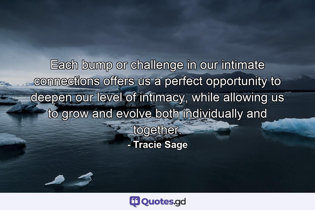 Each bump or challenge in our intimate connections offers us a perfect opportunity to deepen our level of intimacy, while allowing us to grow and evolve both individually and together. - Quote by Tracie Sage