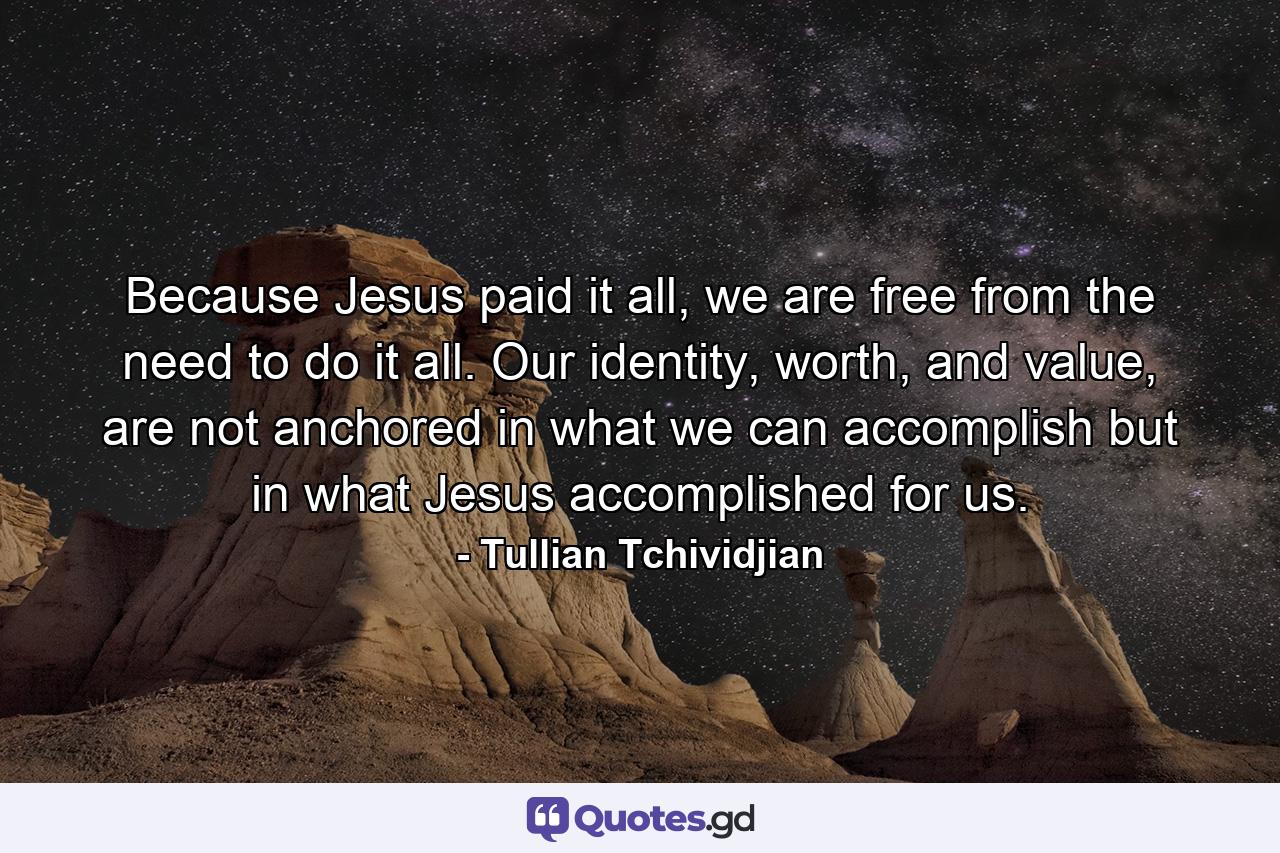 Because Jesus paid it all, we are free from the need to do it all. Our identity, worth, and value, are not anchored in what we can accomplish but in what Jesus accomplished for us. - Quote by Tullian Tchividjian