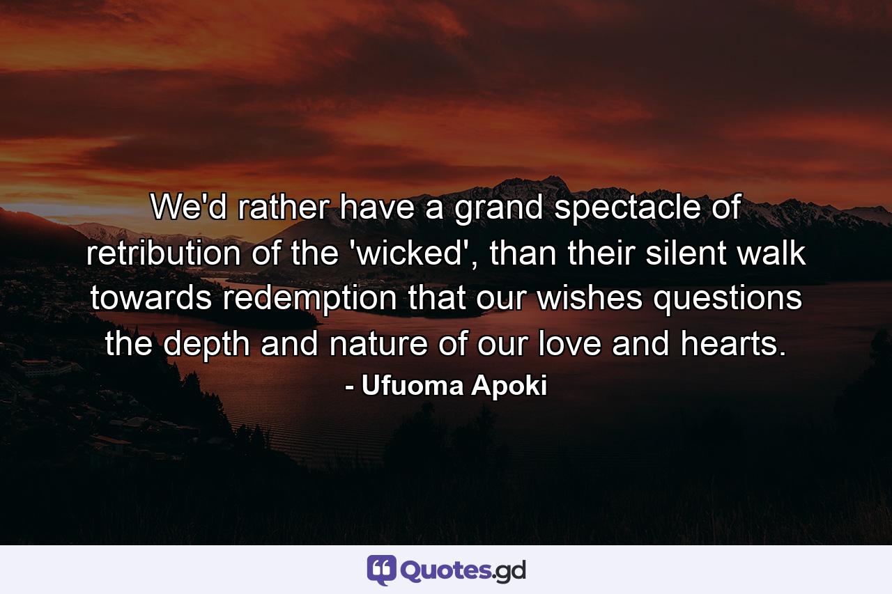 We'd rather have a grand spectacle of retribution of the 'wicked', than their silent walk towards redemption that our wishes questions the depth and nature of our love and hearts. - Quote by Ufuoma Apoki